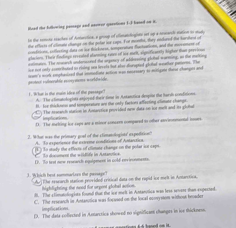 Read the following pasags and answer questions 1-3 based on it.
In the remote reaches of Antaretica, a group of climatologista set up a research station to study
the effects of climate change on the polar ice caps. For months, they endured the harshest of
conditions, collecting data on ice thickness, temperature fluctuations, and the movement of
glaciers. Their findings revealed alarming rates of ise melt, significantly higher than previous
estimates. The research underscored the urgency of addressing global warming, as the melting
ice not only contributed to rising sea levels but also disrupted global weather patterns. The
team's work emphasized that immediate action was necessary to mitigate these changes and
protect vulnerable ecosystems worldwide.
1. What is the main idea of the passage?
A. The climatologists enjoyed their time in Antarctica despite the harsh conditions.
B. lee thickness and temperature are the only factors affecting climate change.
C The research station in Antarctica provided new data on ice melt and its global
implications.
D. The melting ice caps are a minor concern compared to other environmental issues.
2. What was the primary goal of the elimatologists' expedition?
A. To experience the extreme conditions of Antarctica.
B. To study the effects of climate change on the polar ice caps.
C. To document the wildlife in Antarctica.
D. To test new research equipment in cold environments.
3. Which best summarizes the passage?
A. The research station provided critical data on the rapid ice melt in Antarctica,
highlighting the need for urgent global action.
B. The climatologists found that the ice melt in Antarctica was less severe than expected.
C. The research in Antarctica was focused on the local ecosystem without broader
implications.
D. The data collected in Antarctica showed no significant changes in ice thickness.
qtions 4-6 based on it.