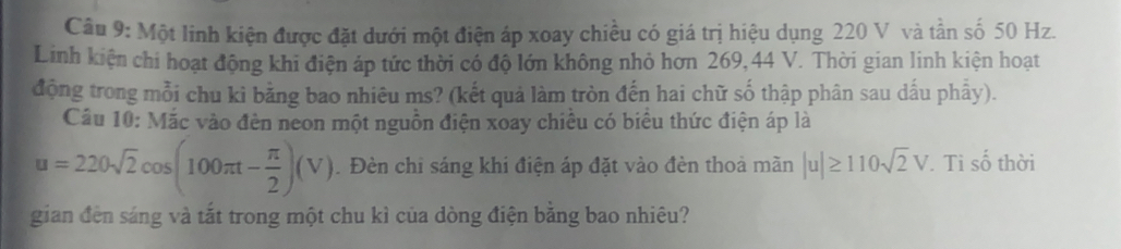 Một linh kiện được đặt dưới một điện áp xoay chiều có giá trị hiệu dụng 220 V và tần số 50 Hz. 
Linh kiện chi hoạt động khi điện áp tức thời có độ lớn không nhỏ hơn 269, 44 V. Thời gian linh kiện hoạt 
động trong mỗi chu ki bằng bao nhiêu ms? (kết quả làm tròn đến hai chữ số thập phân sau dấu phẩy). 
Câu 10:Moverline ac vào đèn neon một nguồn điện xoay chiều có biểu thức điện áp là
u=220sqrt(2)cos (100π t- π /2 )(V). Đèn chỉ sáng khi điện áp đặt vào đèn thoả mãn |u|≥ 110sqrt(2)V. Ti số thời 
gian đến sáng và tắt trong một chu kì của dòng điện băng bao nhiêu?