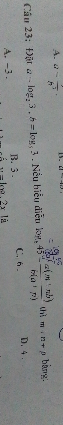 A. a=frac b^3·
b. a-40
Câu 23: Đặt a=log _23, b=log _53. Nếu biểu diễn log _645= (a(m+nb))/b(a+p)  thì m+n+p bằng:
C. 6.
D. 4.
B. 3.
A. -3.
v=log 2xla