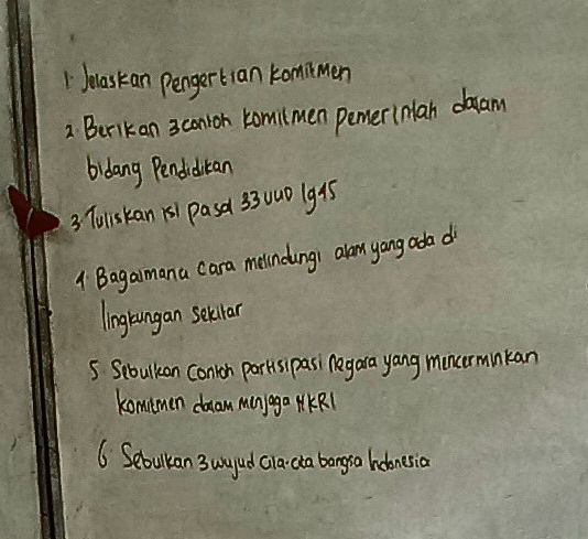 Jolaskan pengertlan kommen 
2. Berikan 3 conion komilmen pemer(nlan daam 
bidang Pendiditan 
3 Tuliskan ks1 pasa 3300D (g95 
1 Bagaimana cara melndingi alom yang ada d 
linglungan selctar 
5 Sebulkan Conron parkisipasi Aegara yang muncormnkan 
komimen dam manyaga MKR1 
6. Sebulkan 3 uyud cla da bangra hobonesia