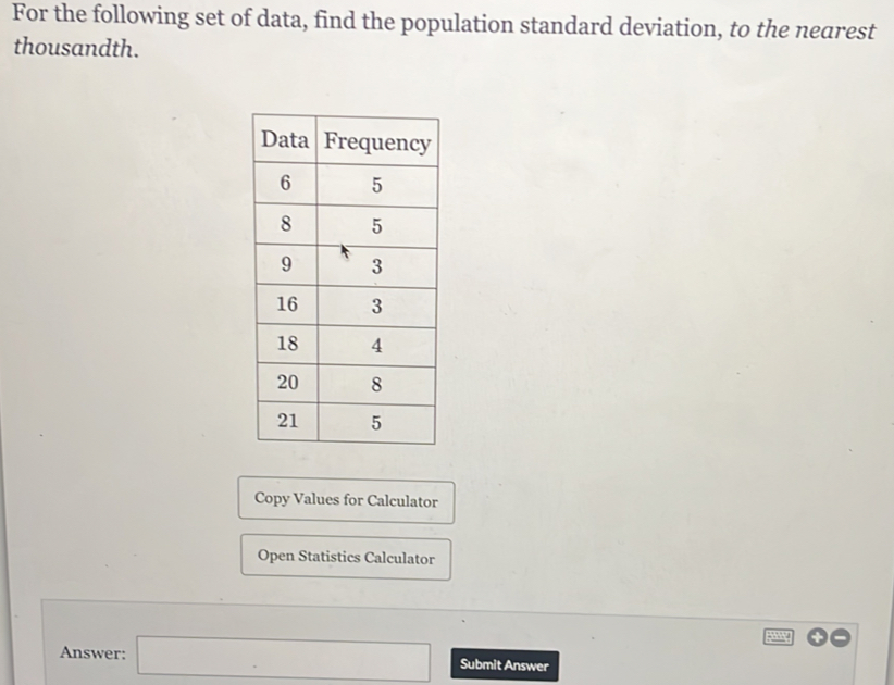 For the following set of data, find the population standard deviation, to the nearest 
thousandth. 
Copy Values for Calculator 
Open Statistics Calculator 
Answer: □ Submit Answer