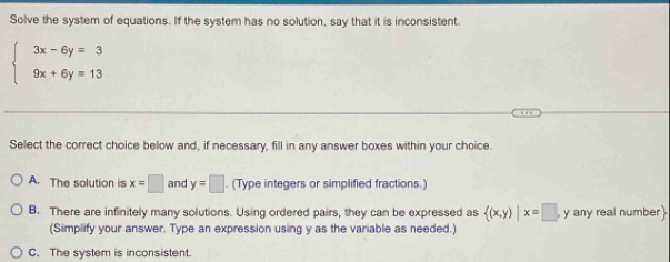 Solve the system of equations. If the system has no solution, say that it is inconsistent.
beginarrayl 3x-6y=3 9x+6y=13endarray.
Select the correct choice below and, if necessary, fill in any answer boxes within your choice.
A. The solution is x=□ and y=□. (Type integers or simplified fractions.)
B. There are infinitely many solutions. Using ordered pairs, they can be expressed as  (x,y)|x=□ y any real number
(Simplify your answer. Type an expression using y as the variable as needed.)
C. The system is inconsistent.