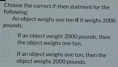 Choose the correct if-then statment for the
following:
An object weighs one ton if it weighs 2000
pounds.
If an object weight 2000 pounds, then
the object weighs one ton.
If an object weighs one ton, then the
object weighs 2000 pounds.