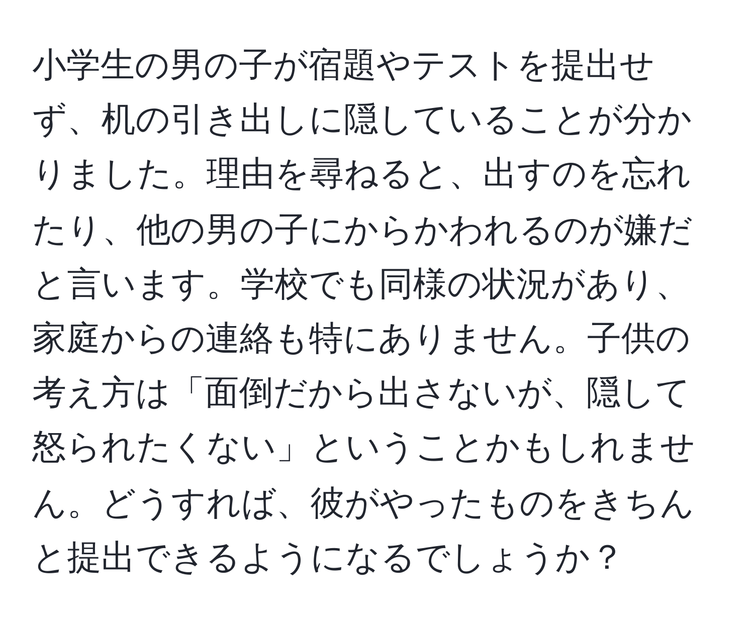 小学生の男の子が宿題やテストを提出せず、机の引き出しに隠していることが分かりました。理由を尋ねると、出すのを忘れたり、他の男の子にからかわれるのが嫌だと言います。学校でも同様の状況があり、家庭からの連絡も特にありません。子供の考え方は「面倒だから出さないが、隠して怒られたくない」ということかもしれません。どうすれば、彼がやったものをきちんと提出できるようになるでしょうか？