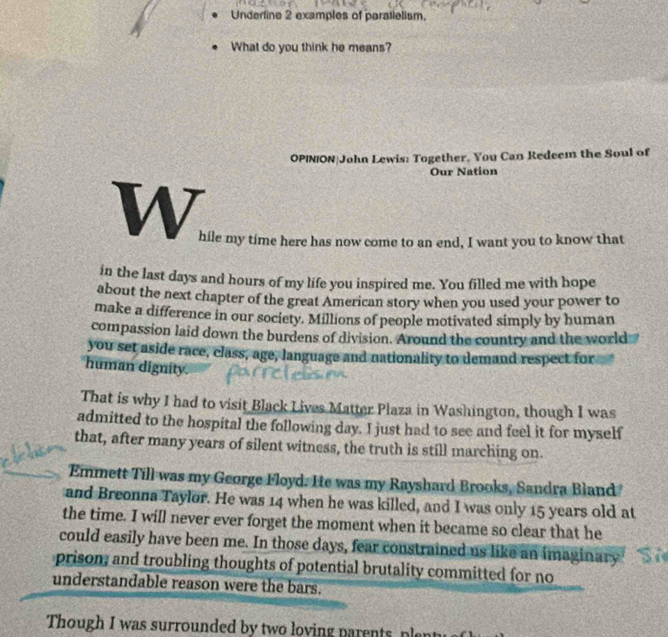 Underline 2 examples of paratlelism. 
What do you think he means? 
OPINION|John Lewis: Together. You Can Redeem the Soul of 
Our Nation 
W 
hile my time here has now come to an end, I want you to know that 
in the last days and hours of my life you inspired me. You filled me with hope 
about the next chapter of the great American story when you used your power to 
make a difference in our society. Millions of people motivated simply by human 
compassion laid down the burdens of division. Around the country and the world 
you set aside race, class, age, language and nationality to demand respect for 
human dignity. 
That is why I had to visit Black Lives Matter Plaza in Washington, though I was 
admitted to the hospital the following day. I just had to see and feel it for myself 
that, after many years of silent witness, the truth is still marching on. 
Emmett Till was my George Floyd. He was my Rayshard Brooks, Sandra Bland 
and Breonna Taylor. He was 14 when he was killed, and I was only 15 years old at 
the time. I will never ever forget the moment when it became so clear that he 
could easily have been me. In those days, fear constrained us like an imaginary 
prison, and troubling thoughts of potential brutality committed for no 
understandable reason were the bars. 
Though I was surrounded by two loving parents ple