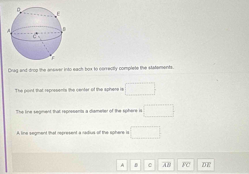 Drag and drop the answer into each box to correctly complete the statements.
The point that represents the center of the sphere is □
The line segment that represents a diameter of the sphere is □
A line segment that represent a radius of the sphere is □
A B C overline AB overline FC overline DE