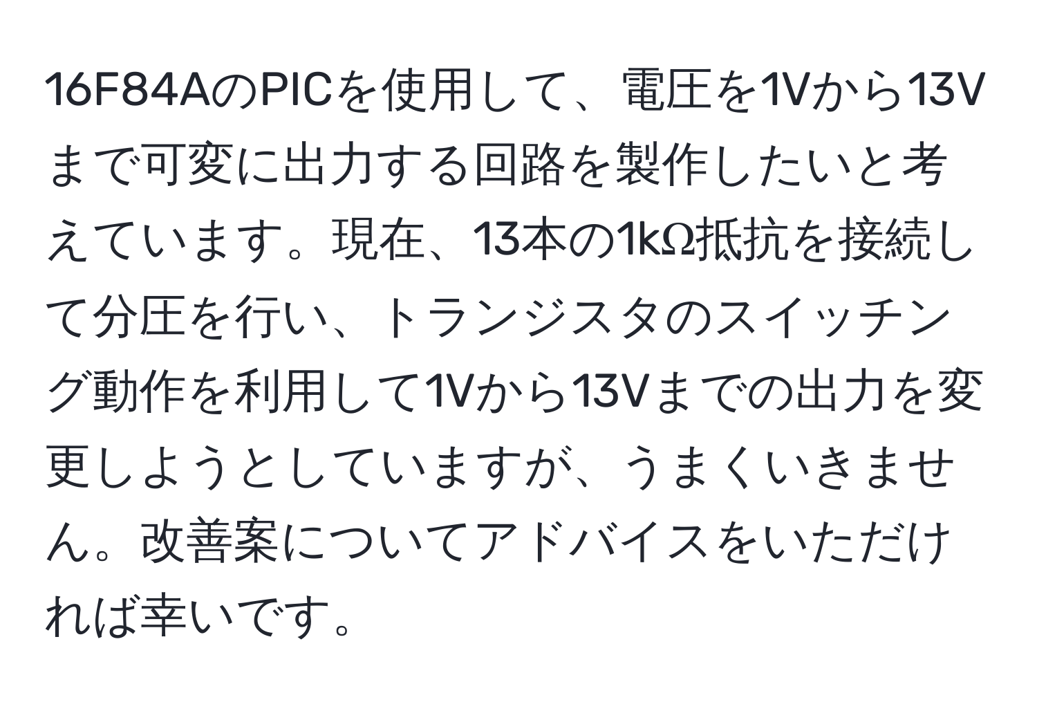 16F84AのPICを使用して、電圧を1Vから13Vまで可変に出力する回路を製作したいと考えています。現在、13本の1kΩ抵抗を接続して分圧を行い、トランジスタのスイッチング動作を利用して1Vから13Vまでの出力を変更しようとしていますが、うまくいきません。改善案についてアドバイスをいただければ幸いです。