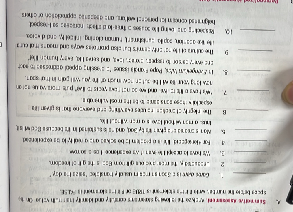 Summative Assessment. Analyze the following statements carefully and identify their truth value. On the 
space before the number, write T if the statement is TRUE or F if the statement is FALSE. 
_1. Carpe diem is a Spanish maxim usually translated “seize the day.” 
_2. Undoubtedly, the most precious gift from God is the gift of freedom. 
_3. We have to accept life even if we experience it as a sorrow. 
_4. For Kierkegaard, life is a problem to be solved and a reality to be experienced. 
_5. Man is created and given life by God, and he is sustained in life because God wills it; 
thus, a man without love is a man without life. 
_6. The integrity of creation includes everything and everyone that is given life 
especially those considered to be the most vulnerable. 
_7. "We have a life to live, and we do not have years to live" puts more value not on 
how long your life will be but on how much of life you will gain in that span. 
_8. In Evangelium Vitae, Pope Francis issues “a pressing appeal addressed to each 
and every person to respect, protect, love, and serve life, every human life!" 
_9. The culture of life not only permits but also promotes ways and means that curtail 
life like abortion, capital punishment, human cloning, infidelity, and divorce. 
_10. Respecting and loving life causes a three-fold effect: increased self-respect, 
heightened concern for personal welfare, and deepened appreciation of others.