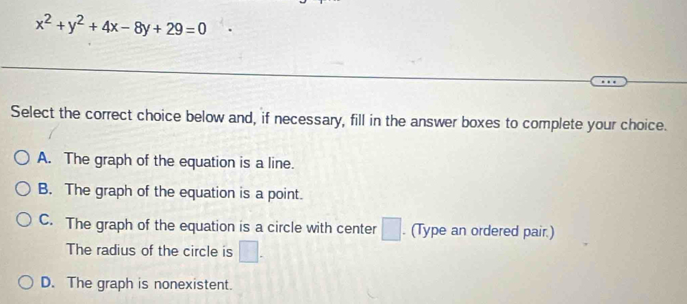 x^2+y^2+4x-8y+29=0
Select the correct choice below and, if necessary, fill in the answer boxes to complete your choice.
A. The graph of the equation is a line.
B. The graph of the equation is a point.
C. The graph of the equation is a circle with center □. (Type an ordered pair.)
The radius of the circle is □.
D. The graph is nonexistent.