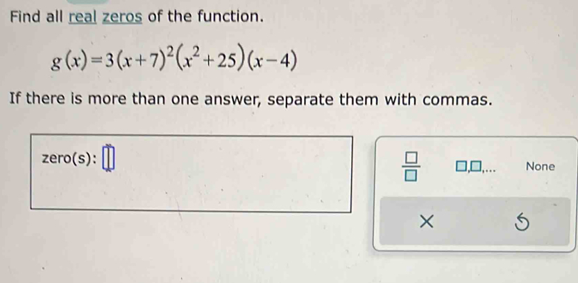 Find all real zeros of the function.
g(x)=3(x+7)^2(x^2+25)(x-4)
If there is more than one answer, separate them with commas.
zero(s):□
 □ /□   □ ,□ ,. None
×