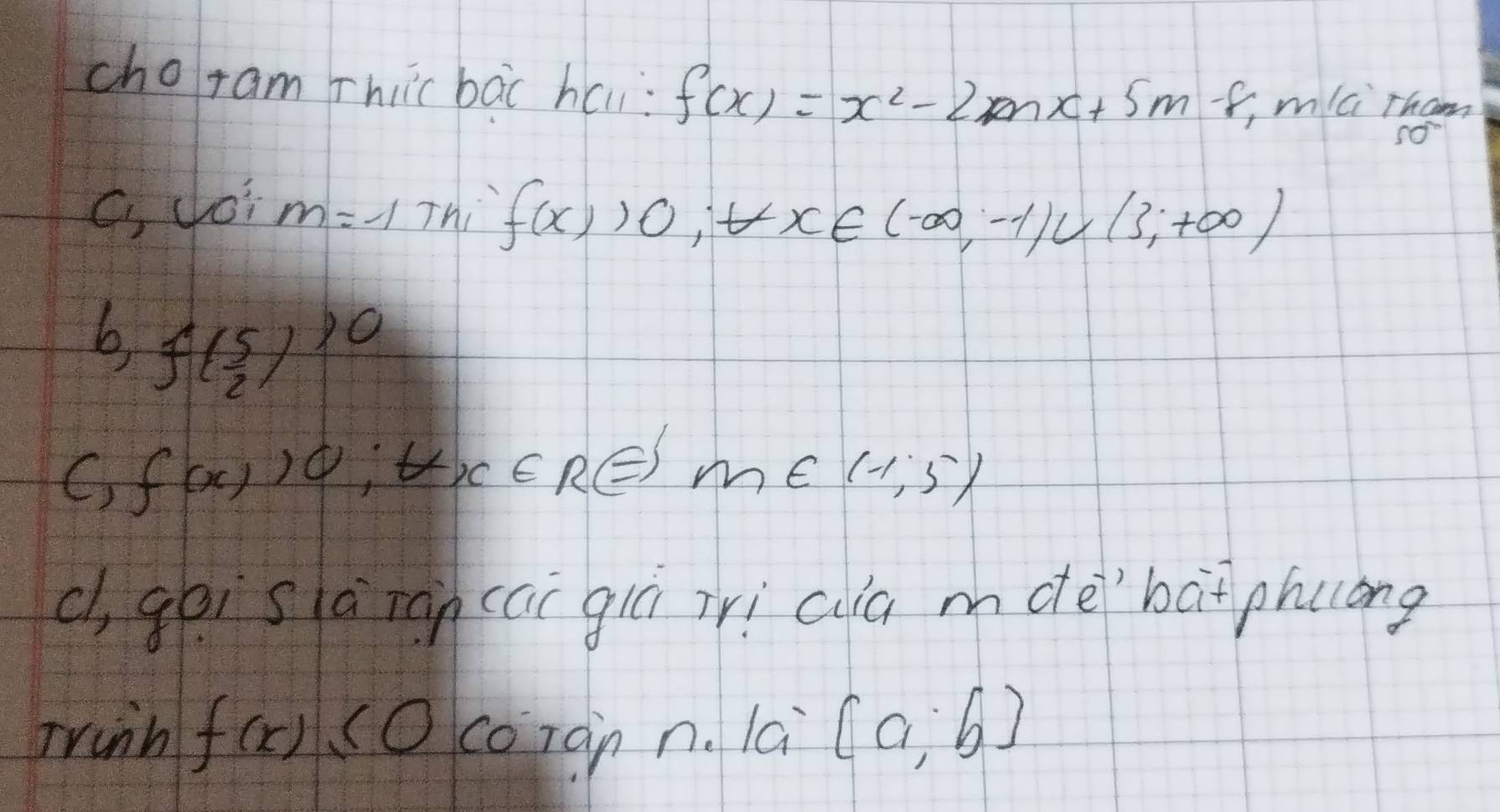 choram rhiicbāc hai: f(x)=x^2-2mx+5m-8, mlci rhom
C, Joi m=-1 Thi f(x)>0, t∈ x∈ (-∈fty ,-1∪ (3,+∈fty )
b, f( 5/2 )^10
C) f(x)10; tx∈ RE m∈ (-1,5)
c, gòi sà ián (ai giú irì ca mdè`bàt phuóng
Trinh f(x) ( ) coràn n. la [a,b]