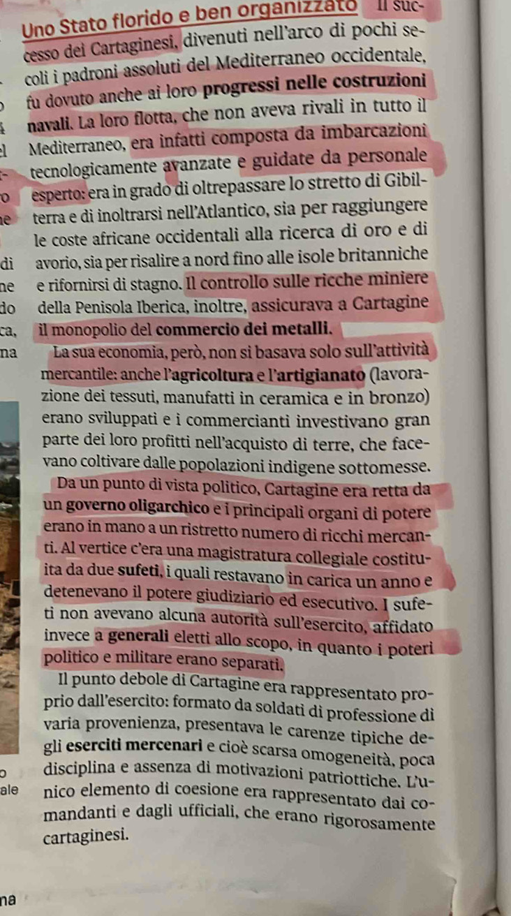 Uno Stato florido e ben organizzato l suc
cesso dei Cartaginesi, divenuti nell'arco di pochi se-
coli i padroni assoluti del Mediterraneo occidentale,
fu dovuto anche ai loro progressi nelle costruzioni
navali. La loro flotta, che non aveva rivali in tutto il
Mediterraneo, era infatti composta da imbarcazioni
tecnologicamente avanzate e guidate da personale
esperto: era in grado di oltrepassare lo stretto di Gibil-
terra e di inoltrarsi nell’Atlantico, sia per raggiungere
le coste africane occidentali alla ricerca di oro e di
di avorio, sia per risalire a nord fino alle isole britanniche
nee rifornirsi di stagno. Il controllo sulle ricche miniere
do della Penisola Iberica, inoltre, assicurava a Cartagine
ca, il monopolio del commercio dei metalli.
na La sua economia, però, non si basava solo sull'attività
mercantile: anche l'agricoltura e l'artigianato (lavora-
zione dei tessuti, manufatti in ceramica e in bronzo)
erano sviluppati e i commercianti investivano gran 
parte dei loro profitti nell’acquisto di terre, che face-
vano coltivare dalle popolazioni indigene sottomesse.
Da un punto di vista político, Cartagine era retta da
un governo oligarchico e i principali organi di potere
erano in mano a un ristretto numero di ricchi mercan-
ti. Al vertice c’era una magistratura collegiale costitu-
ita da due sufeti, i quali restavano in carica un anno e
detenevano il potere giudiziario ed esecutivo. I sufe-
ti non avevano alcuna autorità sull’esercito, affidato
invece a generali eletti allo scopo, in quanto i poteri
politico e militare erano separati.
Il punto debole di Cartagine era rappresentato pro-
prio dall’esercito: formato da soldati di professione di
varia provenienza, presentava le carenze tipiche de-
gli eserciti mercenari e cioè scarsa omogeneità, poca
0 disciplina e assenza di motivazioni patriottiche. L'u-
ale nico elemento di coesione era rappresentato dai co-
mandanti e dagli ufficiali, che erano rigorosamente
cartaginesi.
na