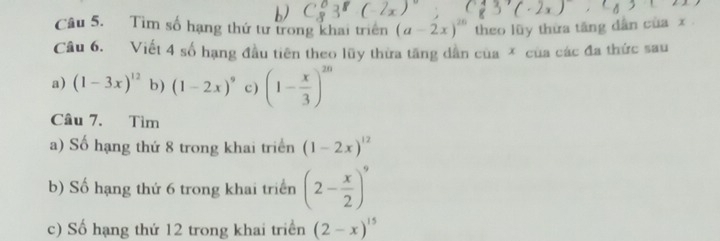 Tìm số hạng thứ tư trong khai triển (a-2x)^20 theo lũy thừa tăng dân của x
Câu 6. Viết 4 số hạng đầu tiên theo lũy thừa tăng dẫn của * của các đa thức sau
a) (1-3x)^12 b) (1-2x)^9 c) (1- x/3 )^2n
Câu 7. Tìm
a) Số hạng thứ 8 trong khai triển (1-2x)^12
b) Số hạng thứ 6 trong khai triển (2- x/2 )^9
c) Số hạng thứ 12 trong khai triển (2-x)^15