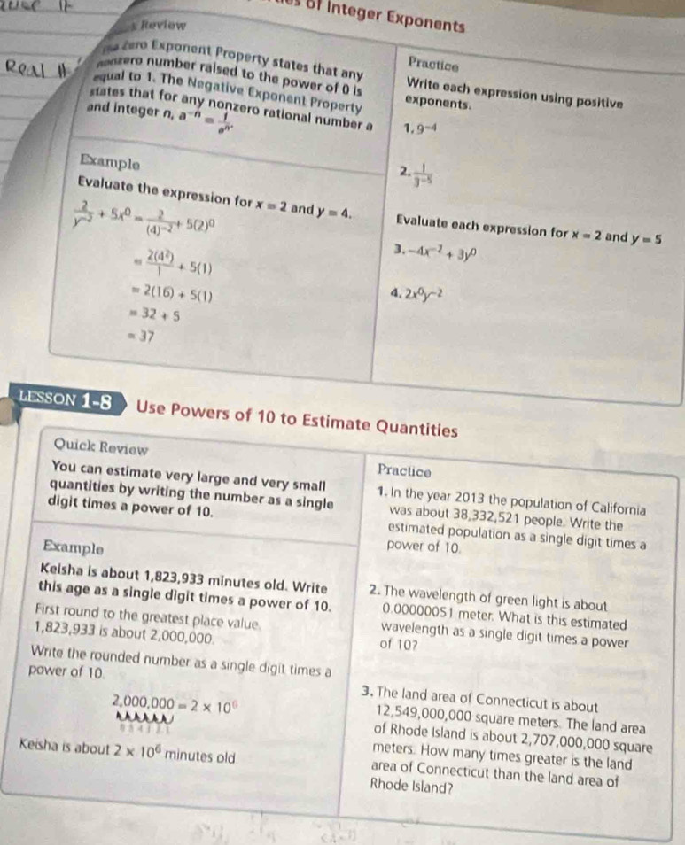 es o integer Exponents
s Reviow
Practice
e  tero Exponent Property states that any Write each expression using positive
onzero number raised to the power of 0 is
equal to 1. The Negative Exponent Property exponents.
states that for any nonzero rational number a 1. 9^(-4)
and integer n, a^(-n)= 1/e^n .
Example
2  1/3^(-5) 
Evaluate the expression for
 2/y^(-2) +5x^0=frac 2(4)^-2+5(2)^0 x=2 and y=4. Evaluate each expression for x=2 and y=5
= 2(4^2)/1 +5(1)
3. -4x^(-2)+3y^0
=2(16)+5(1)
4 2x^0y^(-2)
=32+5
=37
LESSON 1-8 Use Powers of 10 to Estimate Quantities
Quick Review
Practice
You can estimate very large and very small 1. In the year 2013 the population of California
quantities by writing the number as a single was about 38,332,521 people. Write the
digit times a power of 10. estimated population as a single digit times a
Example
power of 10.
Keisha is about 1,823,933 minutes old. Write 2. The wavelength of green light is about
this age as a single digit times a power of 10. 0.00000051 meter. What is this estimated
First round to the greatest place value. wavelength as a single digit times a power
1,823,933 is about 2,000,000. of 10?
Write the rounded number as a single digit times a
power of 10.
2,000,000=2* 10^(□)
3. The land area of Connecticut is about
re
12,549,000,000 square meters. The land area
of Rhode Island is about 2,707,000,000 square
η 5 4 1 meters. How many times greater is the land
Keisha is about 2* 10^6 minutes old area of Connecticut than the land area of
Rhode Island?
CA=1)