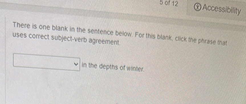 of 12 ⓧ Accessibility 
There is one blank in the sentence below. For this blank, click the phrase that 
uses correct subject-verb agreement. 
□ in the depths of winter.