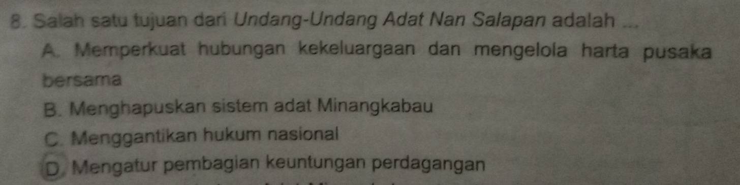 Salah satu tujuan dari Undang-Undang Adat Nan Salapan adalah ...
A. Memperkuat hubungan kekeluargaan dan mengelola harta pusaka
bersama
B. Menghapuskan sistem adat Minangkabau
C. Menggantikan hukum nasional
D Mengatur pembagian keuntungan perdagangan