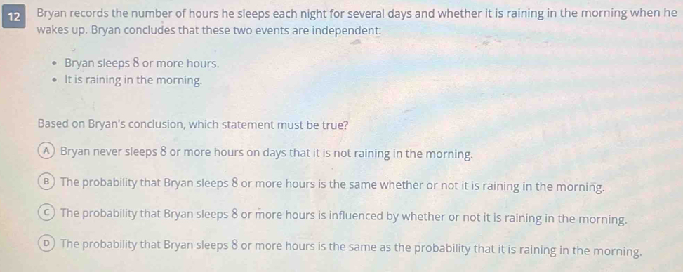 Bryan records the number of hours he sleeps each night for several days and whether it is raining in the morning when he
wakes up. Bryan concludes that these two events are independent:
Bryan sleeps 8 or more hours.
It is raining in the morning.
Based on Bryan's conclusion, which statement must be true?
A) Bryan never sleeps 8 or more hours on days that it is not raining in the morning.
B) The probability that Bryan sleeps 8 or more hours is the same whether or not it is raining in the morning.
c) The probability that Bryan sleeps 8 or more hours is influenced by whether or not it is raining in the morning.
D) The probability that Bryan sleeps 8 or more hours is the same as the probability that it is raining in the morning.