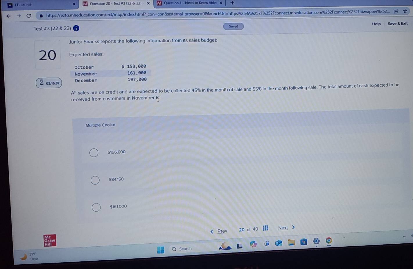 LTI Launch × Question 20 - Test #3 (22 & 23) - Question 1 - Need to Know Vide × +
https://ezto.mheducation.com/ext/map/index.html?_con=con&external_browser=0&launchUrl=https%253A%252F%252Fconnect.mheducation.com%252Fconnect%252FItiwrapper%252.
Help
Test #3 (22 & 23) Saved Save & Exit
Junior Snacks reports the following information from its sales budget:
20 Expected sales:
October $ 153,000
November 161,000
02:16:37 December 197,000
All sales are on credit and are expected to be collected 45% in the month of sale and 55% in the month following sale. The total amount of cash expected to be
received from customers in November is:
Multiple Choice
$156,600
$84,150
$161,000
Prev 20 of 40 Next >
Search
STF
Clear