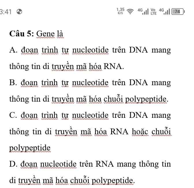 1, 35 4G a Vo 4G
3:41 K/S .I LTE 74
Câu 5: Gene là
A. đoạn trình tự nucleotide trên DNA mang
thông tin di truyền mã hóa RNA.
B. đoạn trình tự nucleotide trên DNA mang
thông tin di truyền mã hóa chuỗi polypeptide.
C. đoạn trình tự nucleotide trên DNA mang
thông tin di truyền mã hóa RNA hoặc chuỗi
polypeptide
D. đoạn nucleotide trên RNA mang thông tin
di truyền mã hóa chuỗi polypeptide.