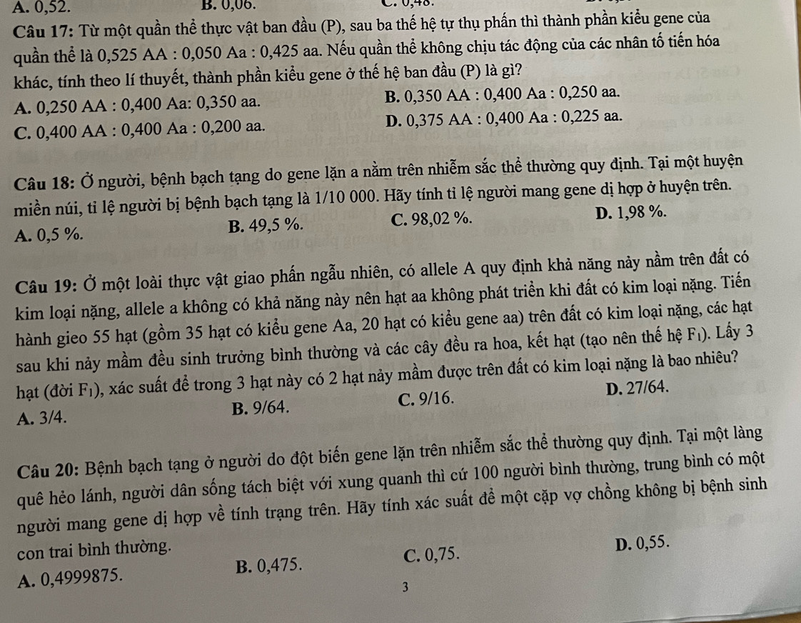 A. 0,52. B. 0,06. C. 0,48.
Câu 17: Từ một quần thể thực vật ban đầu (P), sau ba thế hệ tự thụ phần thì thành phần kiểu gene của
quần thể là 0,525 AA : 0,050 Aa : 0,425 aa. Nếu quần thể không chịu tác động của các nhân tố tiến hóa
khác, tính theo lí thuyết, thành phần kiểu gene ở thế hệ ban đầu (P) là gì?
A. 0,250 AA : 0,400 Aa: 0,350 aa. B. 0,350 AA : 0,400 Aa : 0,250 aa.
C. 0,400 AA : 0,400 Aa : 0,200 aa. D. 0,375 AA : 0,400 Aa : 0,225 aa.
Câu 18: Ở người, bệnh bạch tạng do gene lặn a nằm trên nhiễm sắc thể thường quy định. Tại một huyện
miền núi, tỉ lệ người bị bệnh bạch tạng là 1/10 000. Hãy tính tỉ lệ người mang gene dị hợp ở huyện trên.
A. 0,5 %. B. 49,5 %. C. 98,02 %. D. 1,98 %.
Câu 19: Ở một loài thực vật giao phần ngẫu nhiên, có allele A quy định khả năng này nằm trên đất có
kim loại nặng, allele a không có khả năng này nên hạt aa không phát triển khi đất có kim loại nặng. Tiểến
hành gieo 55 hạt (gồm 35 hạt có kiểu gene Aa, 20 hạt có kiểu gene aa) trên đất có kim loại nặng, các hạt
sau khi nảy mầm đều sinh trưởng bình thường và các cây đều ra hoa, kết hạt (tạo nên thế hệ F_1). Lấy 3
hạt (đời F_1) 0, xác suất để trong 3 hạt này có 2 hạt nảy mầm được trên đất có kim loại nặng là bao nhiêu?
A. 3/4. C. 9/16. D. 27/64.
B. 9/64.
Câu 20: Bệnh bạch tạng ở người do đột biến gene lặn trên nhiễm sắc thể thường quy định. Tại một làng
quê hẻo lánh, người dân sống tách biệt với xung quanh thì cứ 100 người bình thường, trung bình có một
người mang gene dị hợp về tính trạng trên. Hãy tính xác suất đề một cặp vợ chồng không bị bệnh sinh
con trai bình thường.
C. 0,75.
A. 0,4999875. B. 0,475. D. 0,55.
3