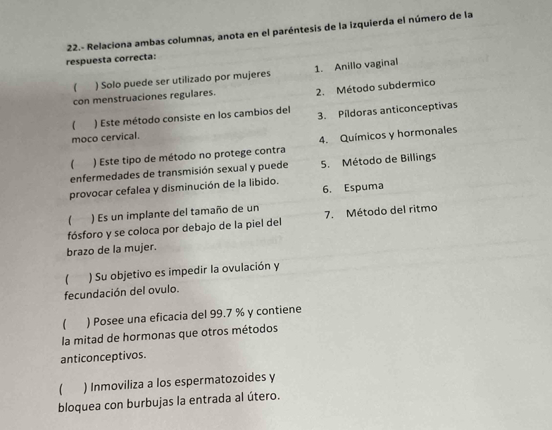 22.- Relaciona ambas columnas, anota en el paréntesis de la izquierda el número de la
respuesta correcta:
( ) Solo puede ser utilizado por mujeres 1. Anillo vaginal
2. Método subdermico
con menstruaciones regulares.
( ) Este método consiste en los cambios del
moco cervical. 3. Píldoras anticonceptivas
 ) Este tipo de método no protege contra 4. Químicos y hormonales
enfermedades de transmisión sexual y puede 5. Método de Billings
6. Espuma
provocar cefalea y disminución de la libido.
 ) Es un implante del tamaño de un
fósforo y se coloca por debajo de la piel del 7. Método del ritmo
brazo de la mujer.
( ) Su objetivo es impedir la ovulación y
fecundación del ovulo.
 ) Posee una eficacia del 99.7 % y contiene
la mitad de hormonas que otros métodos
anticonceptivos.
 ) Inmoviliza a los espermatozoides y
bloquea con burbujas la entrada al útero.