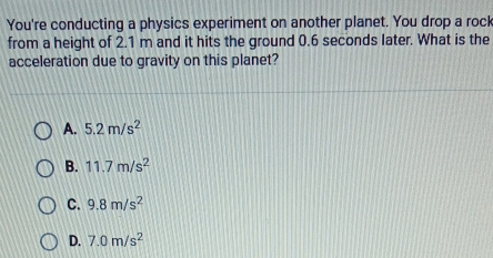 You're conducting a physics experiment on another planet. You drop a rock
from a height of 2.1 m and it hits the ground 0.6 seconds later. What is the
acceleration due to gravity on this planet?
A. 5.2m/s^2
B. 11.7m/s^2
C. 9.8m/s^2
D. 7.0m/s^2