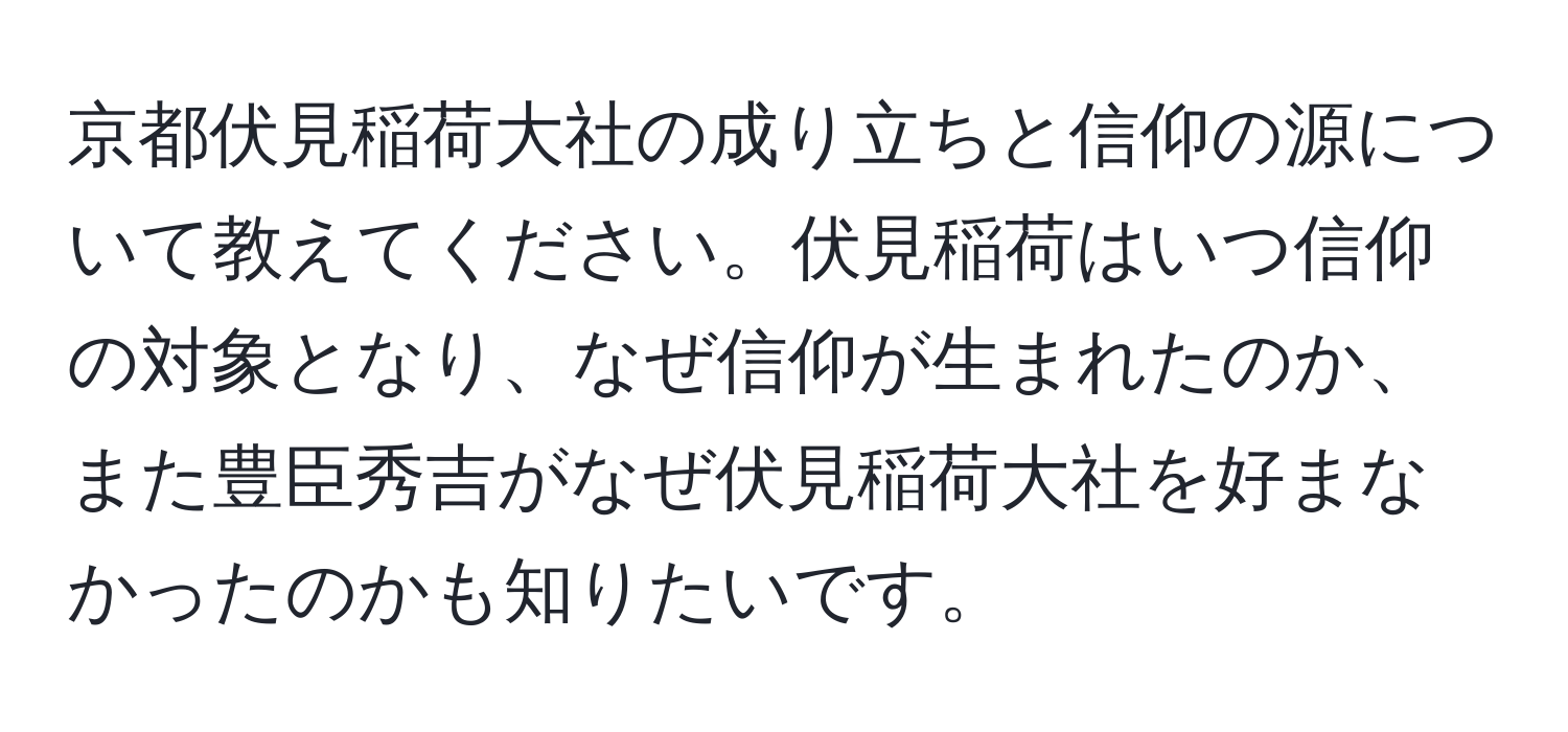 京都伏見稲荷大社の成り立ちと信仰の源について教えてください。伏見稲荷はいつ信仰の対象となり、なぜ信仰が生まれたのか、また豊臣秀吉がなぜ伏見稲荷大社を好まなかったのかも知りたいです。