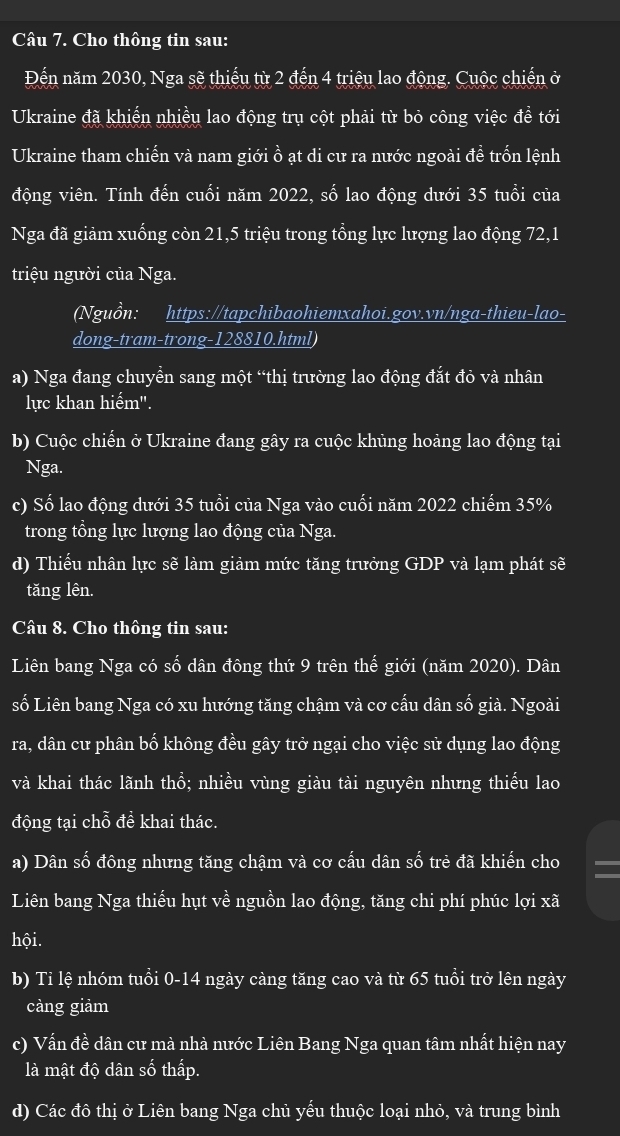 Cho thông tin sau:
Đến năm 2030, Nga sẽ thiếu từ 2 đến 4 triệu lao động. Cuộc chiến ở
Ukraine đã khiến nhiều lao động trụ cột phải từ bỏ công việc đề tới
Ukraine tham chiến và nam giới ồ ạt di cư ra nước ngoài đề trốn lệnh
động viên. Tính đến cuối năm 2022, số lao động dưới 35 tuổi của
Nga đã giảm xuống còn 21,5 triệu trong tổng lực lượng lao động 72,1
triệu người của Nga.
Nguồn: https://tapchibaohiemxahoi.gov.vn/nga-thieu-lao-
dong-tram-trong-128810.html)
a) Nga đang chuyển sang một “thị trường lao động đắt đỏ và nhân
lực khan hiểm".
b) Cuộc chiến ở Ukraine đang gây ra cuộc khủng hoảng lao động tại
Nga.
c) Số lao động dưới 35 tuổi của Nga vào cuối năm 2022 chiếm 35%
trong tổng lực lượng lao động của Nga.
d) Thiếu nhân lực sẽ làm giảm mức tăng trưởng GDP và lạm phát sẽ
tăng lên.
Câu 8. Cho thông tin sau:
Liên bang Nga có số dân đông thứ 9 trên thế giới (năm 2020). Dân
số Liên bang Nga có xu hướng tăng chậm và cơ cấu dân số già. Ngoài
ra, dân cư phân bố không đều gây trở ngại cho việc sử dụng lao động
và khai thác lãnh thổ; nhiều vùng giàu tài nguyên nhưng thiếu lao
động tại chỗ đề khai thác.
a) Dân số đông nhưng tăng chậm và cơ cấu dân số trẻ đã khiến cho
Liên bang Nga thiếu hụt về nguồn lao động, tăng chi phí phúc lợi xã
hội.
b) Tỉ lệ nhóm tuổi 0-14 ngày càng tăng cao và từ 65 tuổi trở lên ngày
càng giảm
c) Vấn đề dân cư mà nhà nước Liên Bang Nga quan tâm nhất hiện nay
là mật độ dân số thấp.
d) Các đô thị ở Liên bang Nga chủ yếu thuộc loại nhỏ, và trung bình