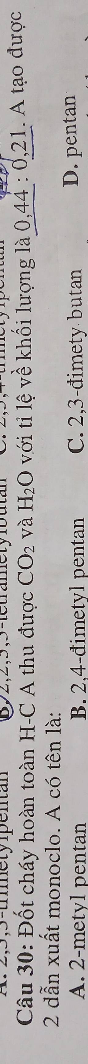 3,3-trmety pentan 692, 2, 5, 5 -tetramet y fb u t 
Câu 30: Đốt cháy hoàn toàn H-C A thu được CO_2 và H_2O với tỉ lệ về khối lượng là 0,44 : 0, 21. A tạo được
2 dẫn xuất monoclo. A có tên là:
A. 2 -mety1 pentan B. 2.4 -đimetyl pentan C. 2,3 -đimety butan D. pentan