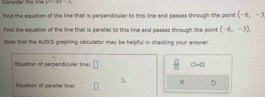 Consider the line y=9x-3. 
Find the equation of the line that is perpendicular to this line and passes through the point (-6,-3
Find the equation of the line that is parallel to this line and passes through the point (-6,-3). 
Note that the ALEKS graphing calculator may be helpful in checking your answer. 
Equation of perpendicular line: □  □ /□   □ =□
× 
Equation of parallel line: □