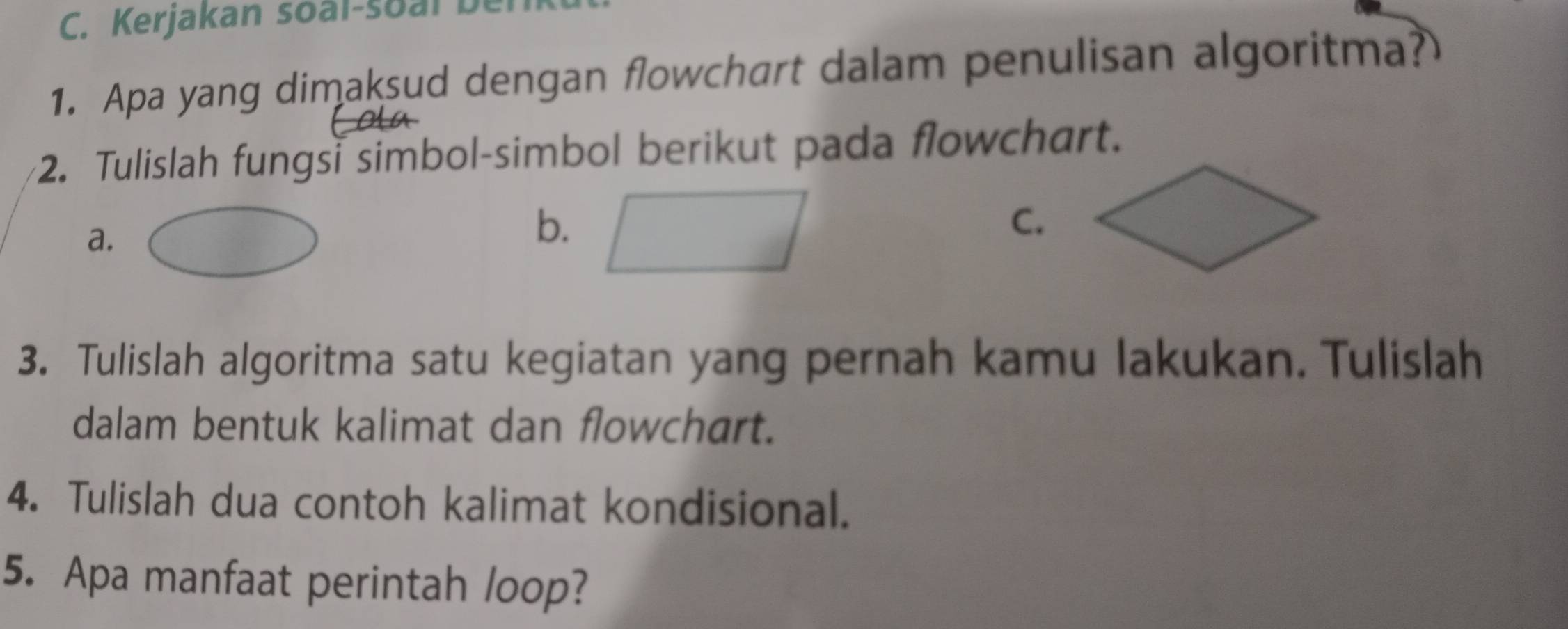 Kerjakan soal-soal be 
1. Apa yang dimaksud dengan flowchart dalam penulisan algoritma? 
2. Tulislah fungsi simbol-simbol berikut pada flowchart. 
a. 
b. 
C. 
3. Tulislah algoritma satu kegiatan yang pernah kamu lakukan. Tulislah 
dalam bentuk kalimat dan flowchart. 
4. Tulislah dua contoh kalimat kondisional. 
5. Apa manfaat perintah loop?