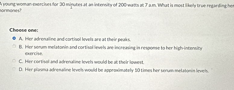 A young woman exercises for 30 minutes at an intensity of 200 watts at 7 a.m. What is most likely true regarding her
ormones?
Choose one:
A. Her adrenaline and cortisol levels are at their peaks.
B. Her serum melatonin and cortisol levels are increasing in response to her high-intensity
exercise.
C. Her cortisol and adrenaline levels would be at their lowest.
D. Her plasma adrenaline levels would be approximately 10 times her serum melatonin levels.