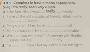 Completa le frasi in modo appropriato. 
Scegli fra really, (not) very e quite. 
0 I like Sam. He's always _____ really friendly. 
1 I love all the old episodes of Friends. I think they're 
_funny. 
2 Patty's only 1.55 m. She is _tall. 
3 Matt's always late! He's _unreliable. 
4 What are you watching? - A comedy with Bradley 
Cooper, but it is _funny. 
5 I'm _clever, but my sister is super intelligent!