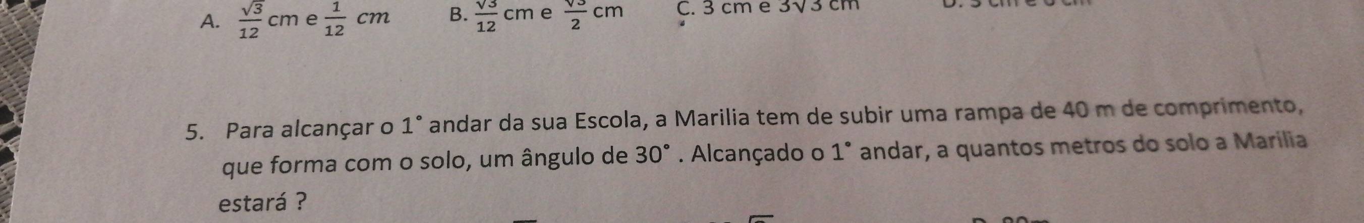 A.  sqrt(3)/12 cm e  1/12 cm B.  sqrt(3)/12 cm e  sqrt(3)/2 cm C. 3 cm e 3√3 cm
5. Para alcançar o 1° * andar da sua Escola, a Marilia tem de subir uma rampa de 40 m de comprimento,
que forma com o solo, um ângulo de 30°. Alcançado o 1° andar, a quantos metros do solo a Marília
estará ?