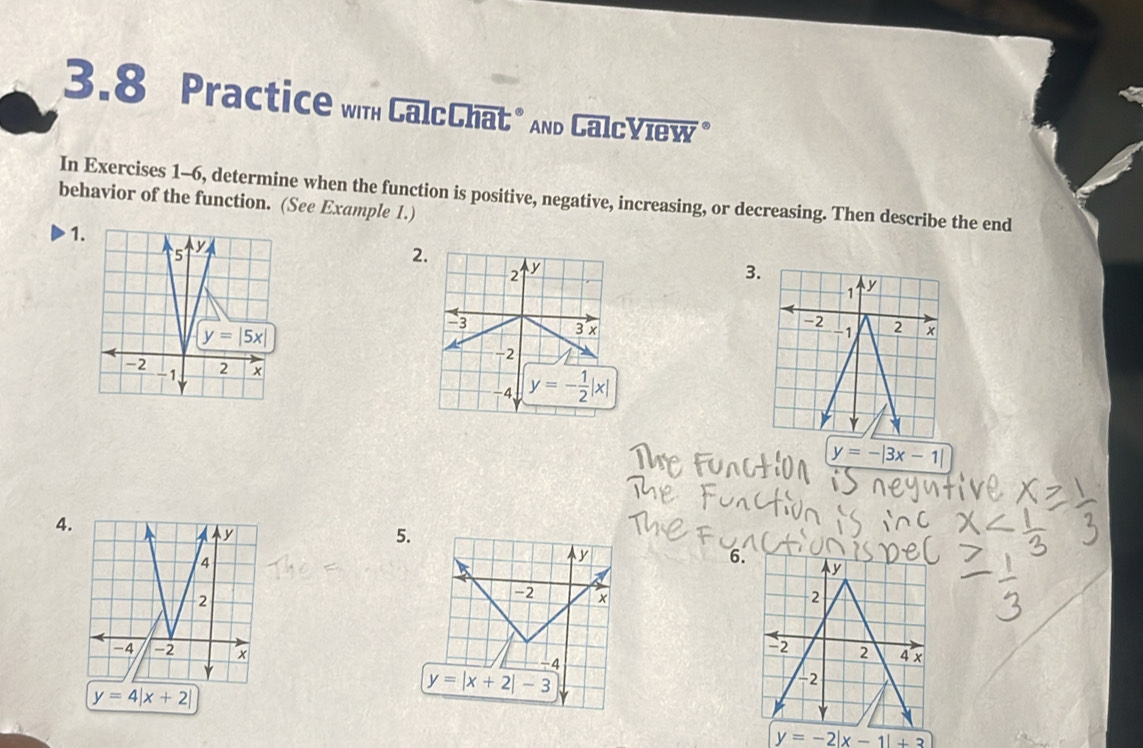 3.8 Practice wih CalcChat* And CalcYiew *
behavior of the function. (See Example 1.) In Exercises 1-6, determine when the function is positive, negative, increasing, or decreasing. Then describe the end
1
2
3

y=-|3x-1|
4.
5.
y
6.
-2 × 
 
-4
y=4|x+2|
y=|x+2|-3
y=-2|x-1|+3