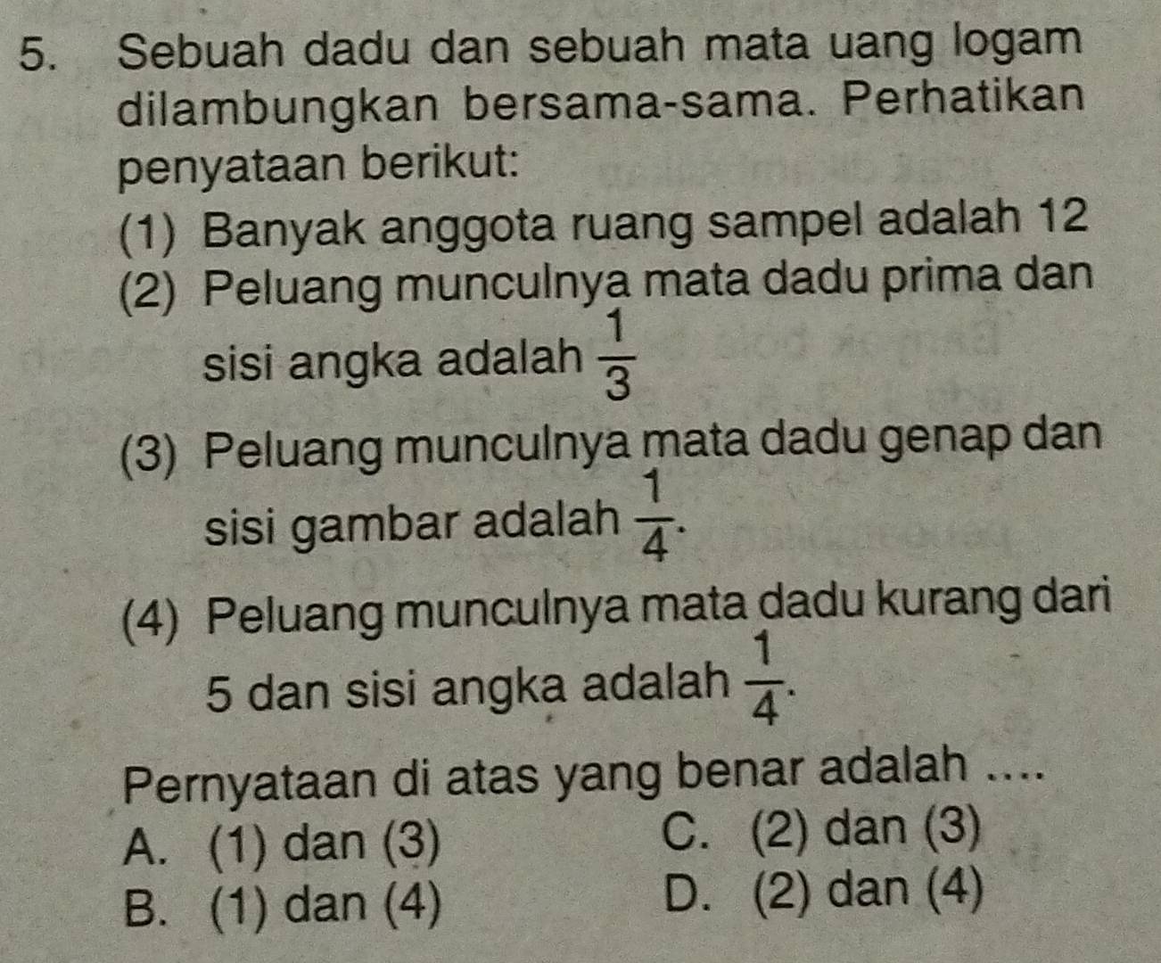 Sebuah dadu dan sebuah mata uang logam
dilambungkan bersama-sama. Perhatikan
penyataan berikut:
(1) Banyak anggota ruang sampel adalah 12
(2) Peluang munculnya mata dadu prima dan
sisi angka adalah  1/3 
(3) Peluang munculnya mata dadu genap dan
sisi gambar adalah  1/4 . 
(4) Peluang munculnya mata dadu kurang dari
5 dan sisi angka adalah  1/4 . 
Pernyataan di atas yang benar adalah ....
A. (1) dan (3) C. (2) dan (3)
B. (1) dan (4) D. (2) dan (4)