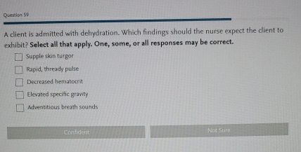 A client is admitted with dehydration. Which findings should the nurse expect the client to
exhibit? Select all that apply. One, some, or all responses may be correct.
Supple skin turgor
Rapid, thready pulse
Decreased hematocrit
Elevated specific gravity
Adventitious breath sounds
Confident Not Sure