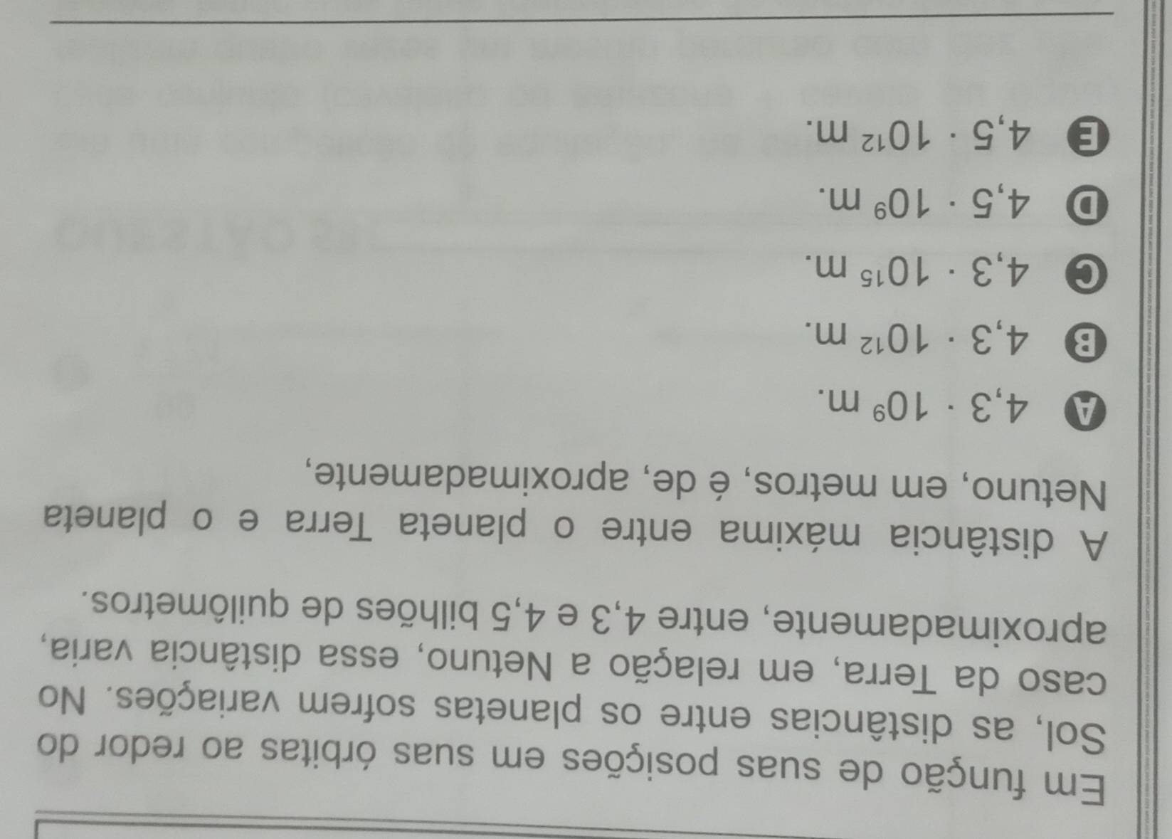 Em função de suas posições em suas órbitas ao redor do
Sol, as distâncias entre os planetas sofrem variações. No
caso da Terra, em relação a Netuno, essa distância varia,
aproximadamente, entre 4,3 e 4,5 bilhões de quilômetros.
A distância máxima entre o planeta Terra e o planeta
Netuno, em metros, é de, aproximadamente,
A 4,3· 10^9m.
B 4,3· 10^(12)m.
C 4,3· 10^(15)m.
D 4,5· 10^9m.
E 4,5· 10^(12)m.