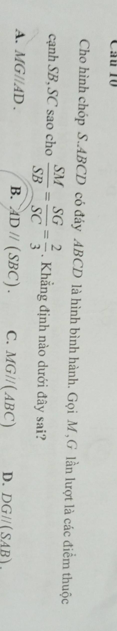 Cho hình chóp S. ABCD có đáy ABCD là hình bình hành. Gọi M,G lần lượt là các điểm thuộc
cạnh SB, SC sao cho  SM/SB = SG/SC = 2/3 . Khẳng định nào dưới đây sai?
A. A 1G l AD.
B. ADparallel (SBC).
C. MGparallel (ABC) D. DG//(SAB).