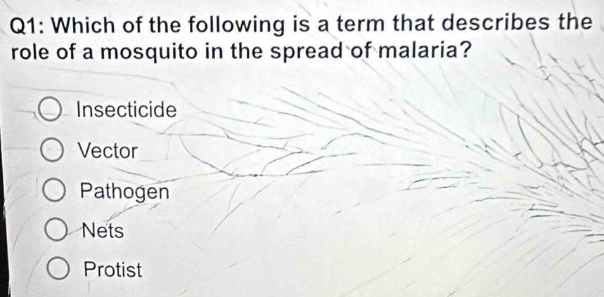 Which of the following is a term that describes the
role of a mosquito in the spread of malaria?
Insecticide
Vector
Pathogen
Nets
Protist