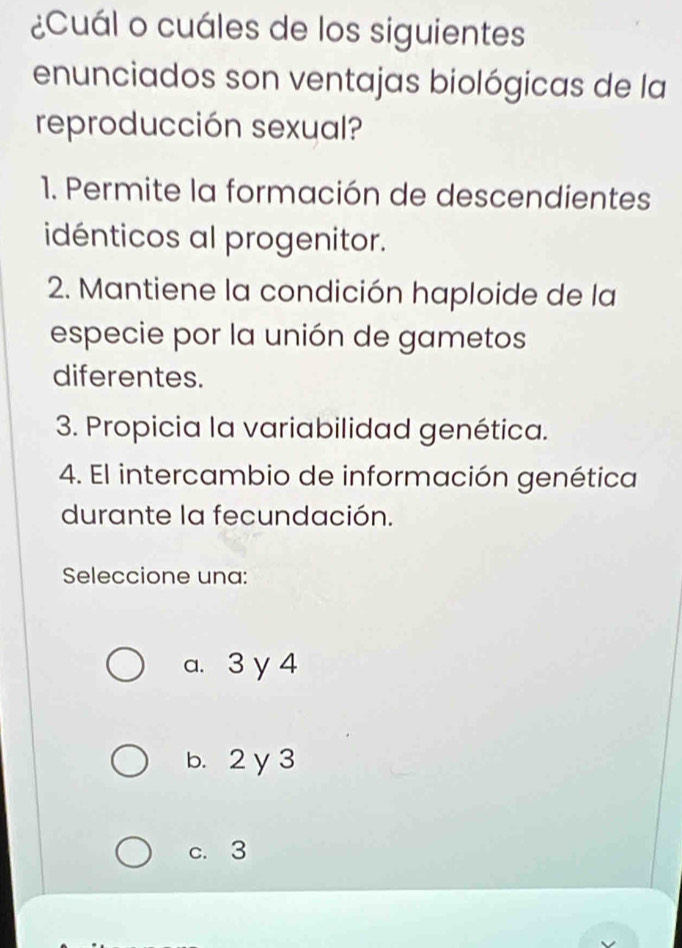 ¿Cuál o cuáles de los siguientes
enunciados son ventajas biológicas de la
reproducción sexual?
1. Permite la formación de descendientes
idénticos al progenitor.
2. Mantiene la condición haploide de la
especie por la unión de gametos
diferentes.
3. Propicia la variabilidad genética.
4. El intercambio de información genética
durante la fecundación.
Seleccione una:
a. 3 y 4
b. 2y 3
c. 3