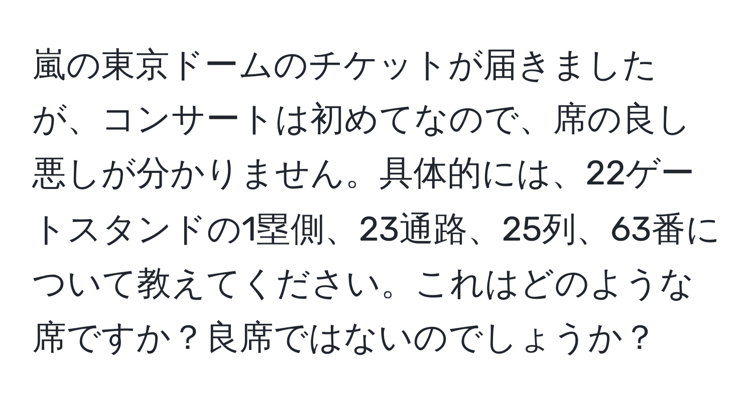 嵐の東京ドームのチケットが届きましたが、コンサートは初めてなので、席の良し悪しが分かりません。具体的には、22ゲートスタンドの1塁側、23通路、25列、63番について教えてください。これはどのような席ですか？良席ではないのでしょうか？