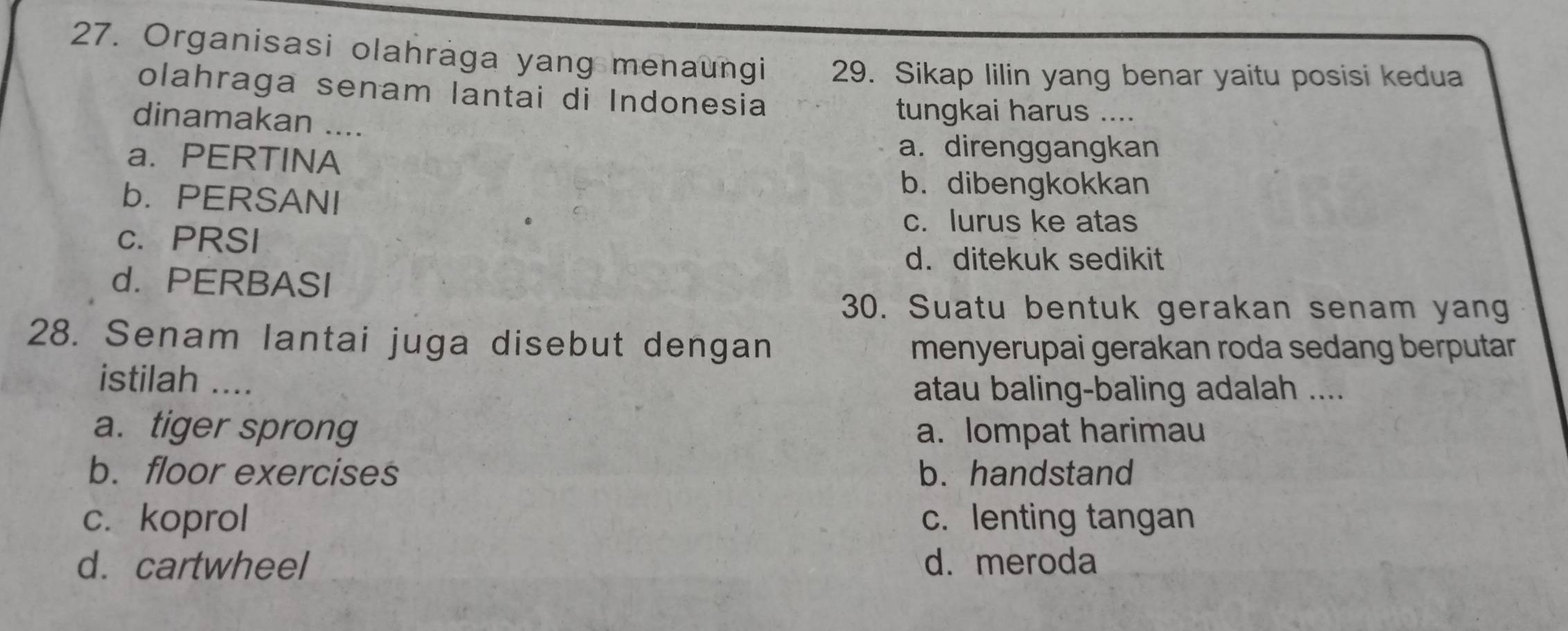 Organisasi olahraga yang menaungi 29. Sikap lilin yang benar yaitu posisi kedua
olahraga senam lantai di Indonesia
dinamakan ....
tungkai harus ....
a. PERTINA
a. direnggangkan
b. PERSANI
b. dibengkokkan
c. PRSI
c. lurus ke atas
d. ditekuk sedikit
d. PERBASI
30. Suatu bentuk gerakan senam yang
28. Senam lantai juga disebut dengan
menyerupai gerakan roda sedang berputar 
istilah ....
atau baling-baling adalah ....
a. tiger sprong a. lompat harimau
b. floor exercises b. handstand
c. koprol c. lenting tangan
d. cartwheel d. meroda