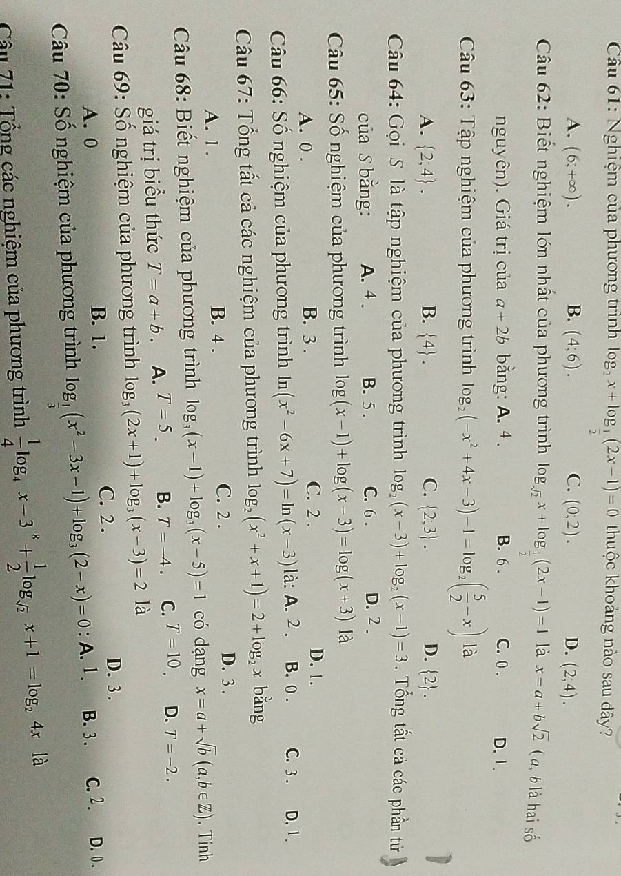 Nghiệm của phương trình log _2x+log _ 1/2 (2x-1)=0 thuộc khoảng nào sau đây?
A. (6,+∈fty ). B. (4;6). C. (0,2). D. (2;4).
Câu 62: Biết nghiệm lớn nhất của phương trình log _sqrt(2)x+log _ 1/2 (2x-1)=1 là x=a+bsqrt(2) ( , b là hai số
nguyên). Giá trị của a+2b bằng: A. 4. B. 6 . C. 0 . D. 1.
Câu 63: Tập nghiệm của phương trình log _2(-x^2+4x-3)-1=log _2( 5/2 -x) là
A.  2;4 . B.  4 . C.  2;3 . D.  2 .
Câu 64: Gọi S là tập nghiệm của phương trình log _2(x-3)+log _2(x-1)=3. Tổng tất cả các phần tử
của S bằng: A. 4 . B. 5 . C. 6 . D. 2.
Câu 65: Số nghiệm của phương trình log log (x-1)+log (x-3)=log (x+3) là
A. 0 . B. 3 . C. 2 . D. 1.
Câu 66: Số nghiệm của phương trình ln (x^2-6x+7)=ln (x-3) là: A. 2. B. 0 . C. 3 . D. 1.
Câu 67: Tổng tất cả các nghiệm của phương trình log _2(x^2+x+1)=2+log _2x bǎng
A. 1 . B. 4 . C. 2 .
D. 3 .
Câu 68: Biết nghiệm của phương trình log _3(x-1)+log _3(x-5)=1 có dạng x=a+sqrt(b)(a,b∈ Z). Tính
giá trị biểu thức T=a+b. A. T=5. B. T=-4. C. T=10. D. T=-2.
Câu 69: Số nghiệm của phương trình log _3(2x+1)+log _3(x-3)=2 là
C. 2 . D. 3 .
A. 0 B. 1.
Câu 70: Số nghiệm của phương trình log _ 1/3 (x^2-3x-1)+log _3(2-x)=0 : A. 1. B. 3. C.  2 . D.0 .
Câu 71: Tổng các nghiệm của phương trình  1/4 log _4x-3^8+ 1/2 log _sqrt(2)x+1=log _24xla