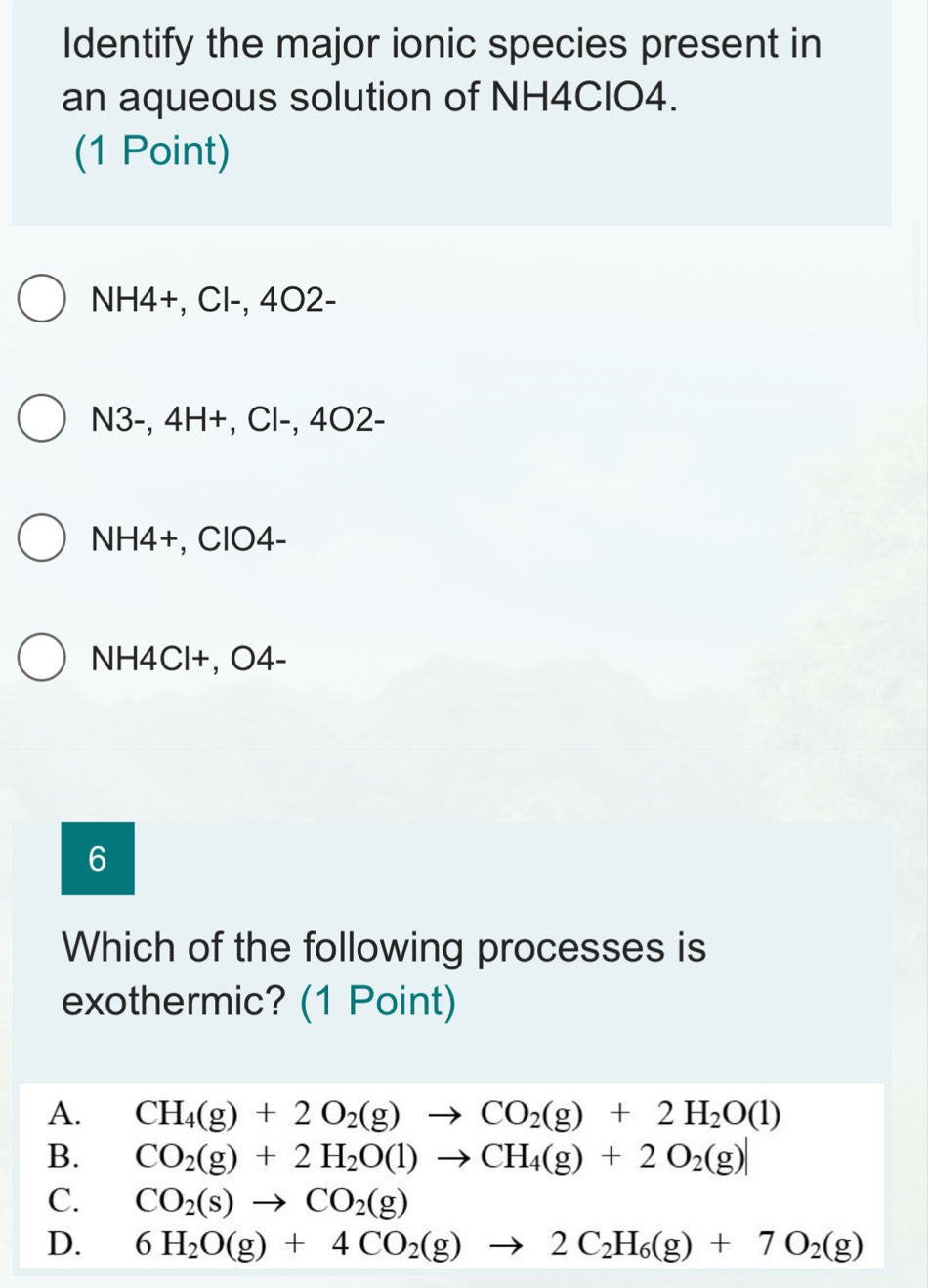 Identify the major ionic species present in
an aqueous solution of NH4CIO4.
(1 Point)
NH4+, Cl-, 4O2-
N3-, 4H +, Cl-, 4O2-
NH4+, ClO4-
NH4Cl+, O4-
6
Which of the following processes is
exothermic? (1 Point)
A. CH_4(g)+2O_2(g)to CO_2(g)+2H_2O(l)
B. CO_2(g)+2H_2O(l)to CH_4(g)+2O_2(g)
C. CO_2(s)to CO_2(g)
D. 6H_2O(g)+4CO_2(g)to 2C_2H_6(g)+7O_2(g)