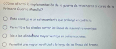 CCómo afectó la implementación de la guerra de trincheras al curso de la
Primera Guerra Mundial?
Esto condujo a un estancamiento que prolongó el conflicto.
Permitió a los aliados cortar las líneas de suministro enemigas
Dio a los aliados una mayor ventaja en comunicaciones.
Permitió una mayor movilidad a lo largo de las líneas del frente.