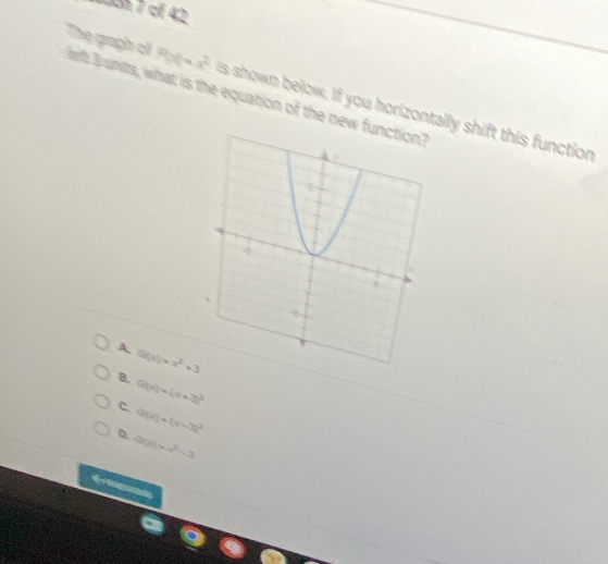 131 7 cf 42
The gaph oi Fhi h Bunts, what is the equation of the new
+x^2 is shown below, If you horizontally shift this function
A G(x)=x^2+3
B. G(x)=(x+3)^2
C. G(x)+(x-3)^2
D. G(x)=x^2-3