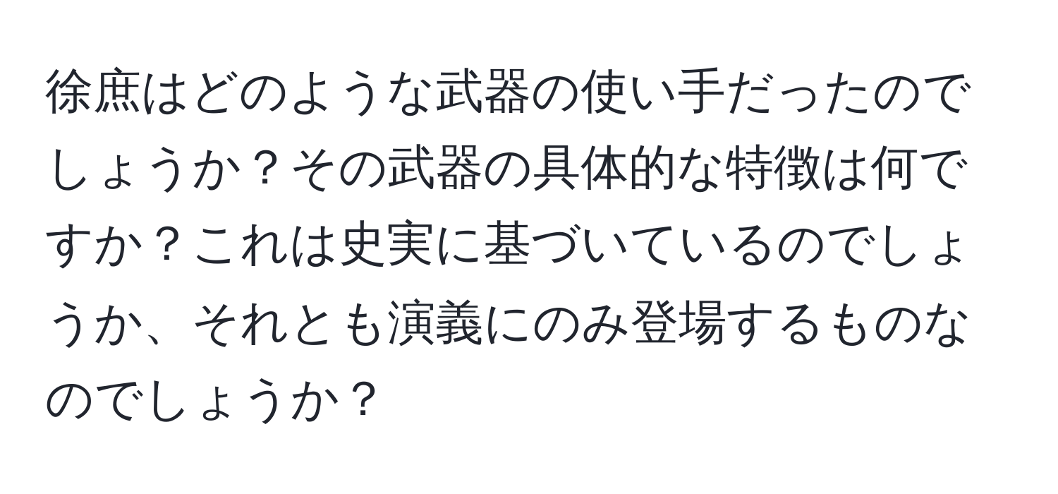 徐庶はどのような武器の使い手だったのでしょうか？その武器の具体的な特徴は何ですか？これは史実に基づいているのでしょうか、それとも演義にのみ登場するものなのでしょうか？