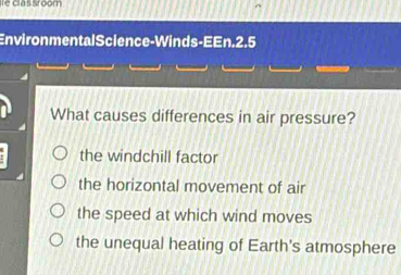 clas sroom
EnvironmentalScience-Winds-EEn.2.5
What causes differences in air pressure?
the windchill factor
the horizontal movement of air
the speed at which wind moves
the unequal heating of Earth's atmosphere