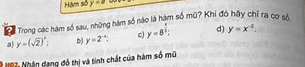 Hàm số y=a
? Trong các hàm số sau, những hàm số nào là hàm số mũ? Khi đó hãy chỉ ra cơ số,
a) y=(sqrt(2))^x. b) y=2^(-x) c) y=8^(frac x)3; d) y=x^(-2). 
* HP2: Nhận dạng đồ thị và tính chất của hàm số mữ